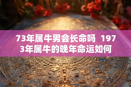 73年属牛男会长命吗  1973年属牛的晚年命运如何