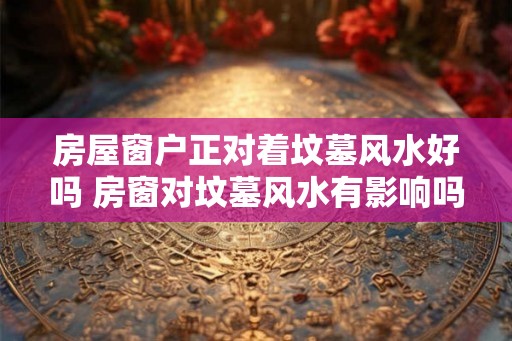 房屋窗户正对着坟墓风水好吗 房窗对坟墓风水有影响吗