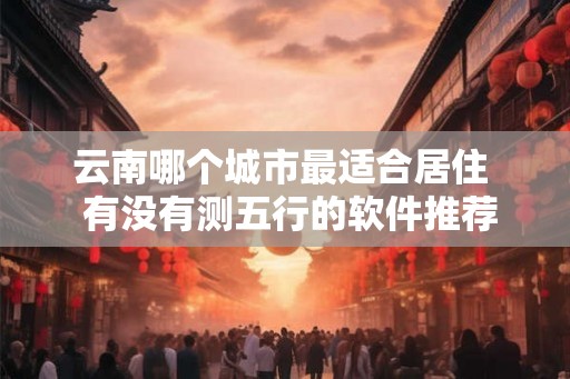 云南哪个城市最适合居住 有没有测五行的软件推荐 云南哪个城市最适合居住 有没有测五行的软件推荐