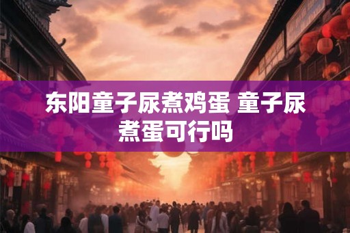 东阳童子尿煮鸡蛋 童子尿煮蛋可行吗 东阳童子尿煮鸡蛋 童子尿煮蛋可行吗