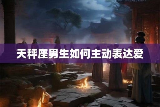 天秤座男生如何主动表达爱 天秤座男生如何主动表达爱