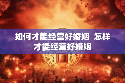 如何才能经营好婚姻  怎样才能经营好婚姻
