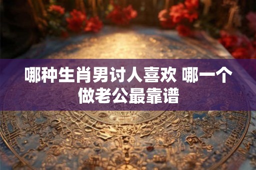 哪种生肖男讨人喜欢 哪一个做老公最靠谱