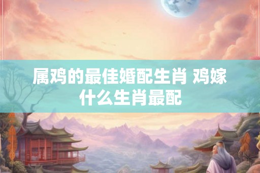 属鸡的最佳婚配生肖 鸡嫁什么生肖最配