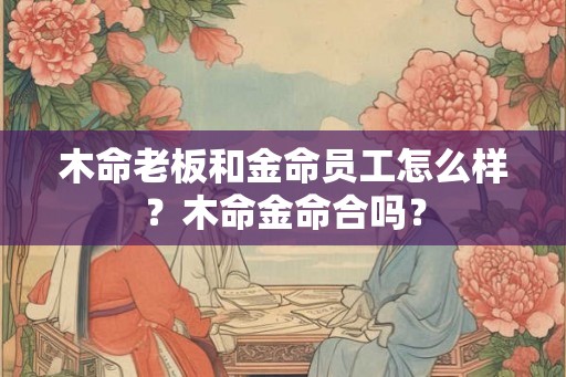木命老板和金命员工怎么样？木命金命合吗？