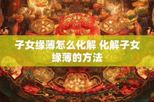 子女缘薄怎么化解 化解子女缘薄的方法
