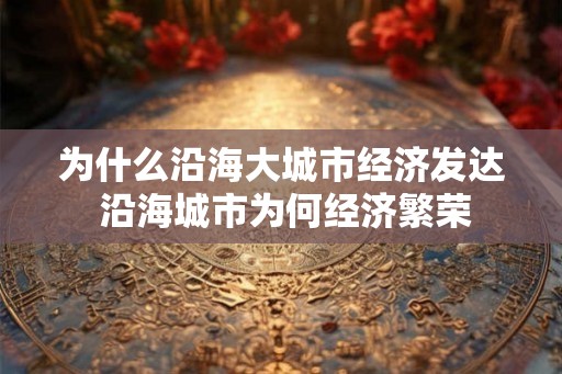为什么沿海大城市经济发达 沿海城市为何经济繁荣 为什么沿海大城市经济发达 沿海城市为何经济繁荣