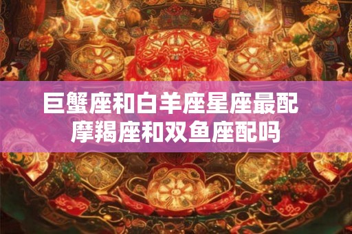 巨蟹座和白羊座星座最配  摩羯座和双鱼座配吗