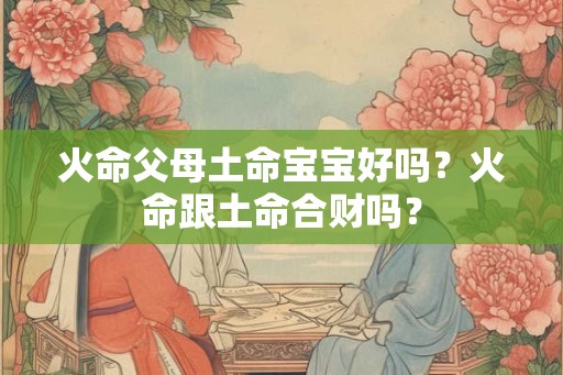 火命父母土命宝宝好吗？火命跟土命合财吗？