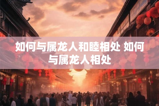 如何与属龙人和睦相处 如何与属龙人相处