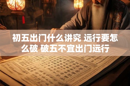 初五出门什么讲究 远行要怎么破 破五不宜出门远行