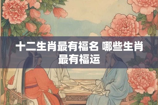 十二生肖最有福名 哪些生肖最有福运 十二生肖最有福名 哪些生肖最有福运