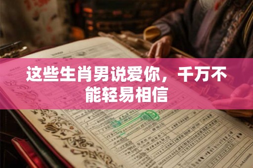 这些生肖男说爱你，千万不能轻易相信