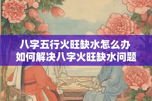 八字五行火旺缺水怎么办 如何解决八字火旺缺水问题