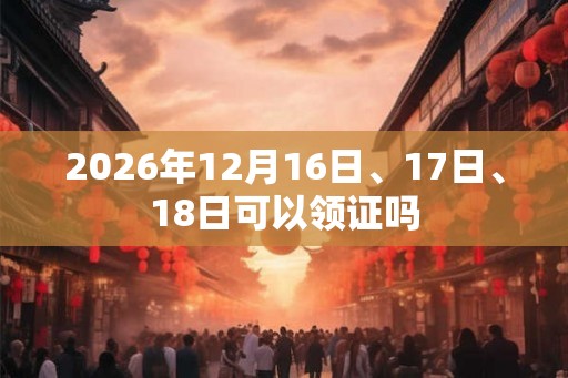 2026年12月16日、17日、18日可以领证吗