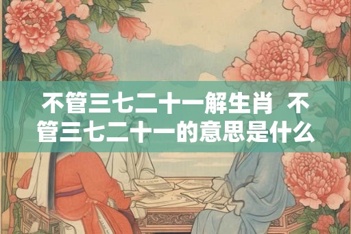 不管三七二十一解生肖  不管三七二十一的意思是什么生肖
