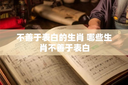 不善于表白的生肖 哪些生肖不善于表白 不善于表白的生肖 哪些生肖不善于表白