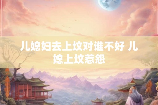 儿媳妇去上坟对谁不好 儿媳上坟惹怨
