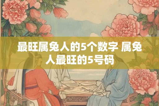 最旺属兔人的5个数字 属兔人最旺的5号码 最旺属兔人的5个数字 属兔人最旺的5号码