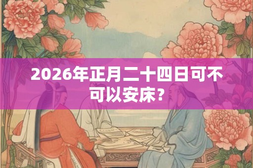 2026年正月二十四日可不可以安床？