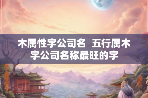 木属性字公司名  五行属木字公司名称最旺的字