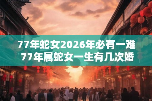 77年蛇女2026年必有一难 77年属蛇女一生有几次婚姻
