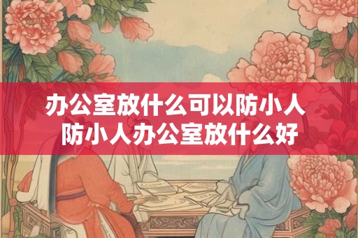 办公室放什么可以防小人 防小人办公室放什么好