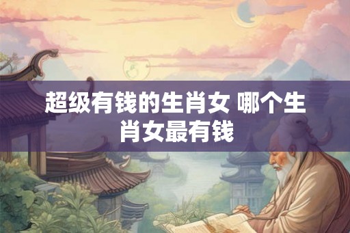超级有钱的生肖女 哪个生肖女最有钱