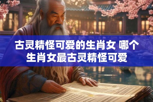 古灵精怪可爱的生肖女 哪个生肖女最古灵精怪可爱