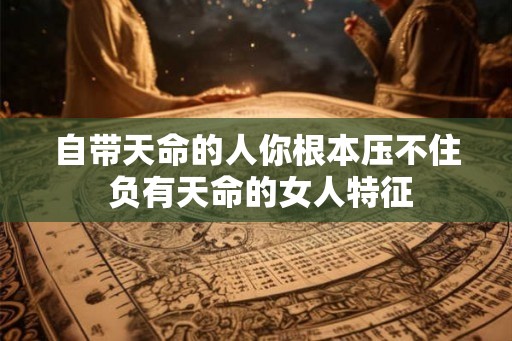 自带天命的人你根本压不住 负有天命的女人特征 自带天命的人你根本压不住 负有天命的女人特征