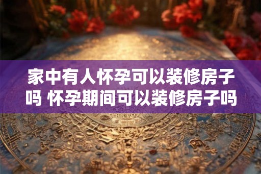 家中有人怀孕可以装修房子吗 怀孕期间可以装修房子吗