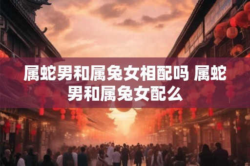 属蛇男和属兔女相配吗 属蛇男和属兔女配么