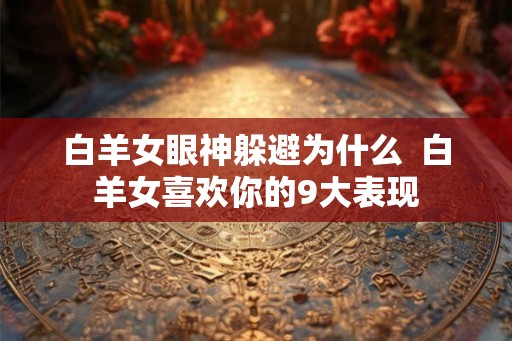 白羊女眼神躲避为什么  白羊女喜欢你的9大表现