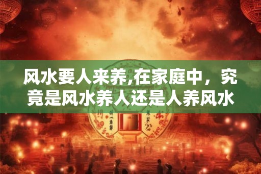 风水要人来养,在家庭中,究竟是风水养人还是人养风水? 风水要人来养,在家庭中,究竟是风水养人还是人养风水?