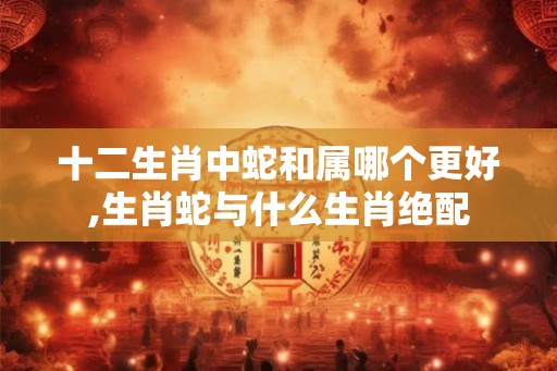 十二生肖中蛇和属哪个更好,生肖蛇与什么生肖绝配 十二生肖中蛇和属哪个更好,生肖蛇与什么生肖绝配
