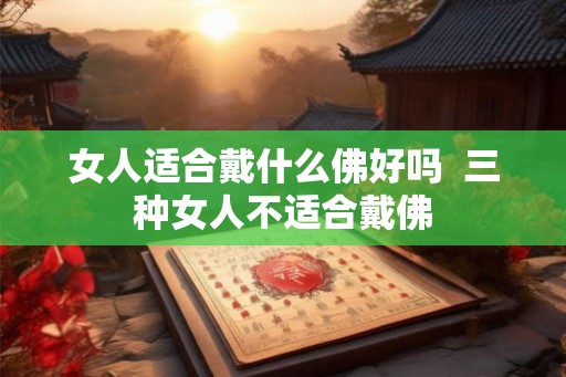 女人适合戴什么佛好吗  三种女人不适合戴佛