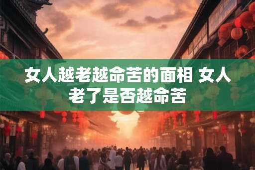 女人越老越命苦的面相 女人老了是否越命苦 女人越老越命苦的面相 女人老了是否越命苦