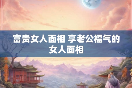 富贵女人面相 享老公福气的女人面相