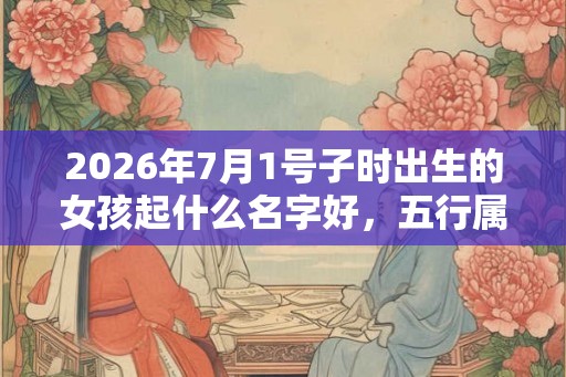 2026年7月1号子时出生的女孩起什么名字好，五行属什么？