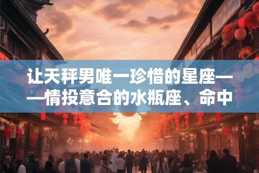让天秤男唯一珍惜的星座——情投意合的水瓶座、命中注定的双子座和善良聪明的白羊座