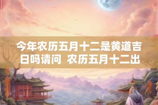 今年农历五月十二是黄道吉日吗请问  农历五月十二出生的人命运