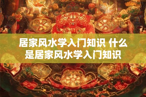 居家风水学入门知识 什么是居家风水学入门知识 居家风水学入门知识 什么是居家风水学入门知识