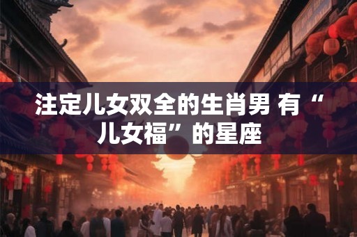 注定儿女双全的生肖男 有“儿女福”的星座