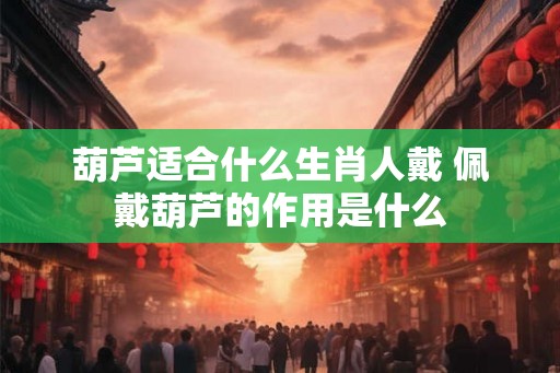 葫芦适合什么生肖人戴 佩戴葫芦的作用是什么 葫芦适合什么生肖人戴 佩戴葫芦的作用是什么