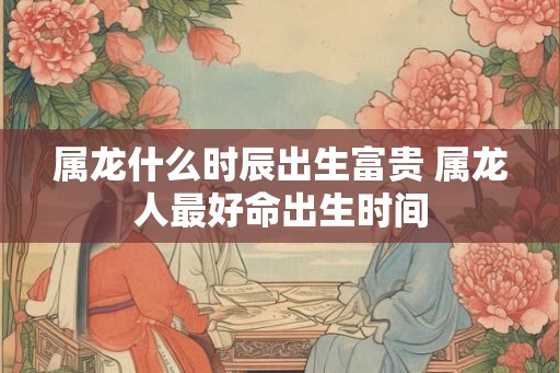 属龙什么时辰出生富贵 属龙人最好命出生时间