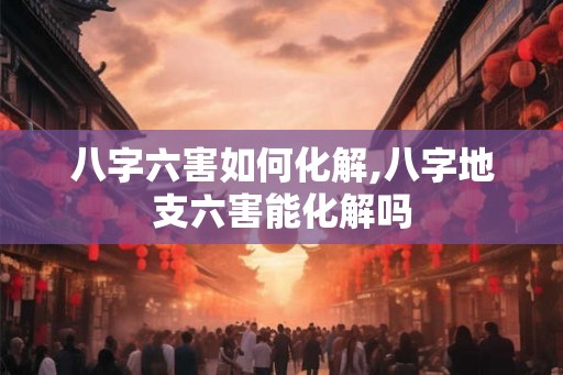 八字六害如何化解,八字地支六害能化解吗
