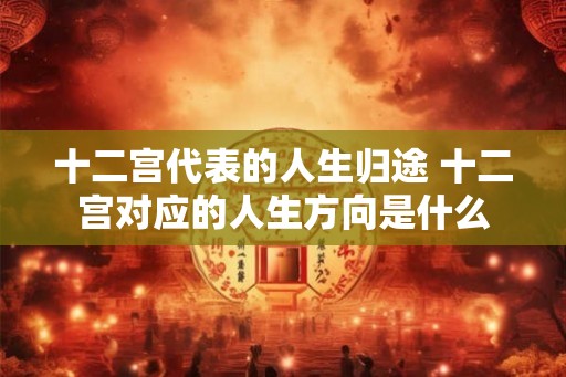 十二宫代表的人生归途 十二宫对应的人生方向是什么 十二宫代表的人生归途 十二宫对应的人生方向是什么