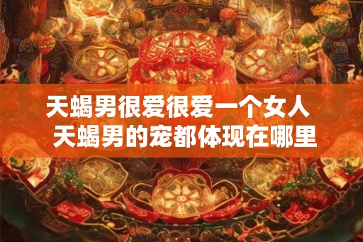 天蝎男很爱很爱一个女人  天蝎男的宠都体现在哪里