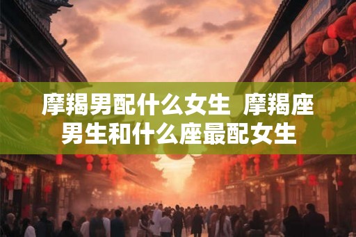 摩羯男配什么女生  摩羯座男生和什么座最配女生