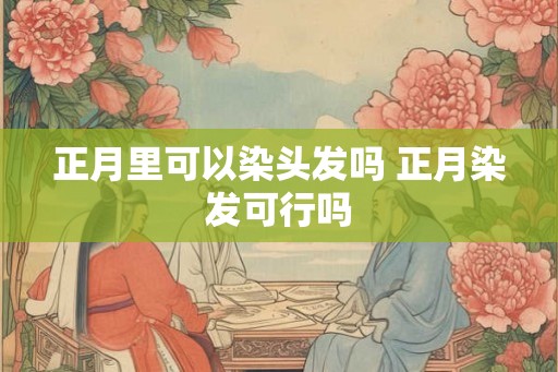 正月里可以染头发吗 正月染发可行吗